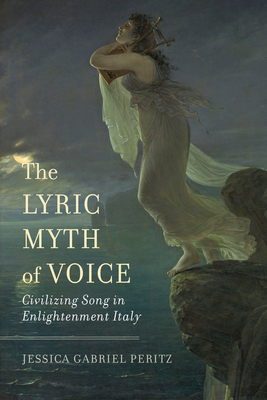 The Lyric Myth of Voice: Civilizing Song in Enlightenment Italy - Jessica Gabriel Peritz