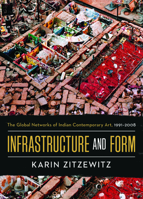 Infrastructure and Form: The Global Networks of Indian Contemporary Art, 1991-2008 - Karin Zitzewitz