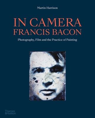 In Camera - Francis Bacon: Photography, Film and the Practice of Painting - Martin Harrison