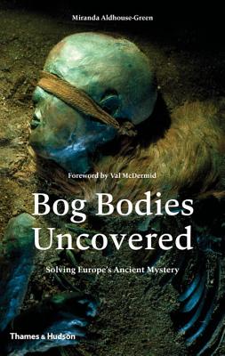 Bog Bodies Uncovered: Solving Europe's Ancient Mystery - Miranda Aldhouse-green