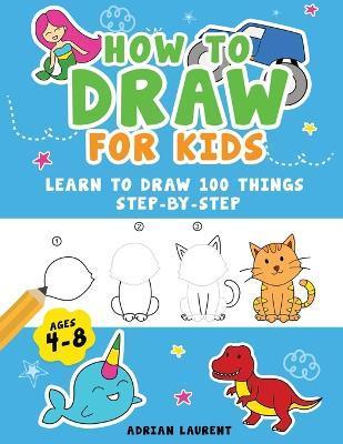 How to Draw for Kids Ages 4-8: Learn To Draw 100 Things Step-by-Step (Unicorns, Mermaids, Animals, Monster Trucks) - Adrian Laurent