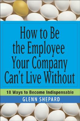 How to Be the Employee Your Company Can't Live Without: 18 Ways to Become Indispensable - Glenn Shepard