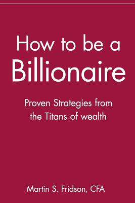 How to Be a Billionaire: Proven Strategies from the Titans of Wealth - Martin S. Cfa Fridson
