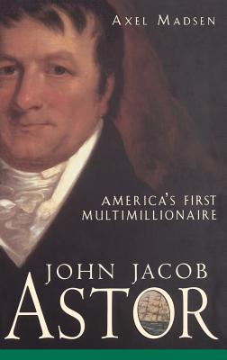 John Jacob Astor: America's First Multimillionaire - Axel Madsen