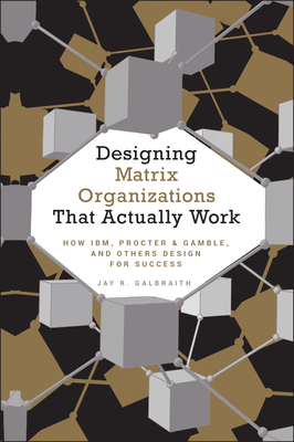 Designing Matrix Organizations That Actually Work: How Ibm, Proctor & Gamble and Others Design for Success - Jay R. Galbraith