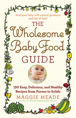 Wholesome Baby Food Guide: Over 150 Easy, Delicious, and Healthy Recipes from Purees to Solids - Maggie Meade