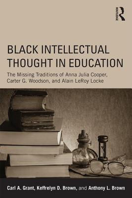 Black Intellectual Thought in Education: The Missing Traditions of Anna Julia Cooper, Carter G. Woodson, and Alain LeRoy Locke - Carl A. Grant