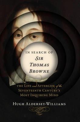 In Search of Sir Thomas Browne: The Life and Afterlife of the Seventeenth Century's Most Inquiring Mind - Hugh Aldersey-williams