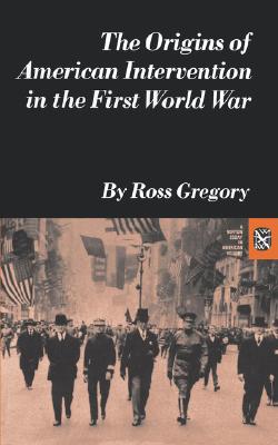 The Origins of American Intervention in the First World War - Ross Gregory
