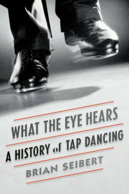 What the Eye Hears: A History of Tap Dancing - Brian Seibert
