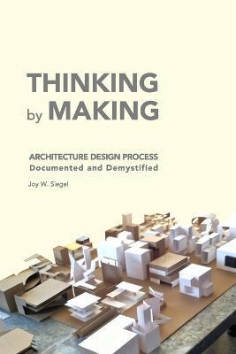 THINKING by MAKING: Architecture Design Process Documented and Demystified - Joy W. Siegel