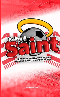 Being a Saint: The pain, passion and pleasure of being a Southampton FC fan - Richard Walters