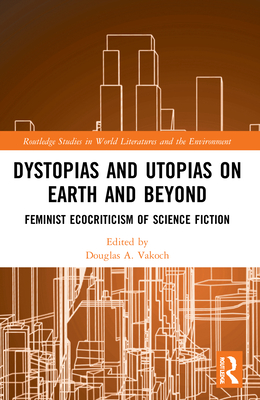 Dystopias and Utopias on Earth and Beyond: Feminist Ecocriticism of Science Fiction - Douglas A. Vakoch