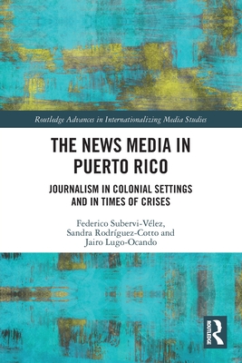The News Media in Puerto Rico: Journalism in Colonial Settings and in Times of Crises - Federico Subervi-v�lez