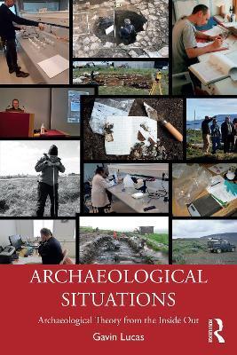 Archaeological Situations: Archaeological Theory from the Inside Out - Gavin Lucas