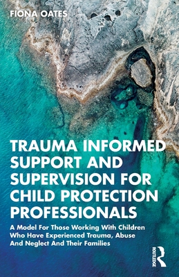 Trauma Informed Support and Supervision for Child Protection Professionals: A Model For Those Working With Children Who Have Experienced Trauma, Abuse - Fiona Oates