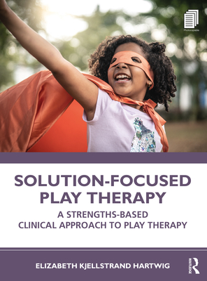 Solution-Focused Play Therapy: A Strengths-Based Clinical Approach to Play Therapy - Elizabeth Kjellstrand Hartwig