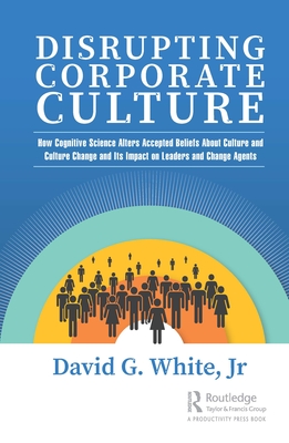Disrupting Corporate Culture: How Cognitive Science Alters Accepted Beliefs About Culture and Culture Change and Its Impact on Leaders and Change Ag - David G. White