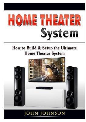 Home Theater System: How to Build & Setup the Ultimate Home Theater System - John Johnson