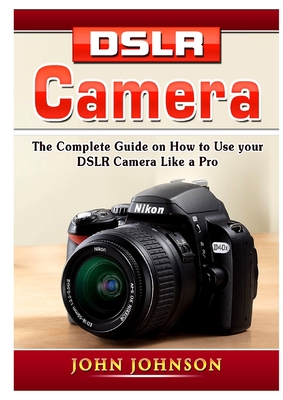 DSLR Camera: The Complete Guide on How to Use your DSLR Camera Like a Pro - John Johnson