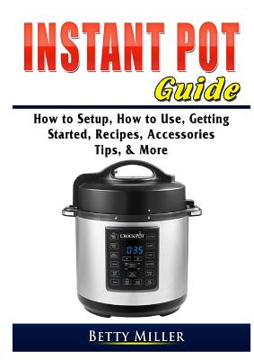 Instant Pot Guide: How to Setup, How to Use, Getting Started, Recipes, Accessories, Tips, & More - Betty Miller