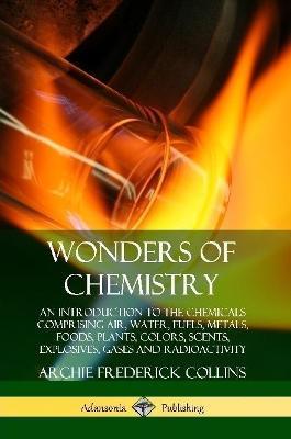 Wonders of Chemistry: An Introduction to the Chemicals Comprising Air, Water, Fuels, Metals, Foods, Plants, Colors, Scents, Explosives, Gase - Archie Frederick Collins