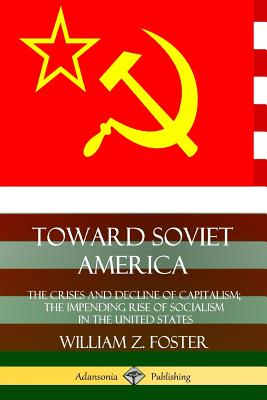 Toward Soviet America: The Crises and Decline of Capitalism; the Impending Rise of Socialism in the United States - William Z. Foster