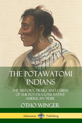 The Potawatomi Indians: The History, Trails and Chiefs of the Potawatomi Native American Tribe - Otho Winger