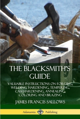 The Blacksmith's Guide: Valuable Instructions on Forging, Welding, Hardening, Tempering, Casehardening, Annealing, Coloring and Brazing - James Francis Sallows