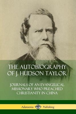 The Autobiography of J. Hudson Taylor: Journals of an Evangelical Missionary Who Preached Christianity in China - J. Hudson Taylor