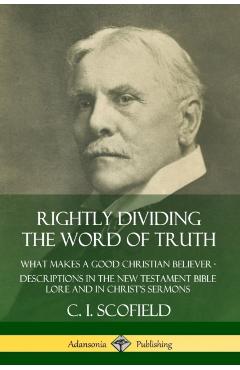 Rightly Dividing the Word of Truth: What Makes a Good Christian Believer - Descriptions in the New Testament Bible Lore and in Christ's Sermons - C. I. Scofield