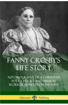Fanny Crosby's Life Story: Autobiography of a Christian Poet, Lyricist and Mission Worker Blind from Infancy - Fanny Crosby