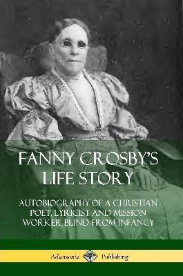 Fanny Crosby's Life Story: Autobiography of a Christian Poet, Lyricist and Mission Worker Blind from Infancy - Fanny Crosby