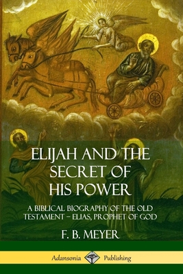 Elijah and the Secret of His Power: A Biblical Biography of the Old Testament - Elias, Prophet of God - F. B. Meyer