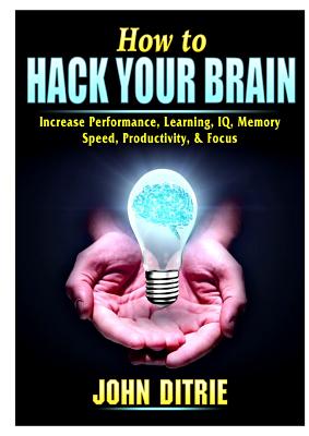How to Hack Your Brain: Increase Performance, Learning, IQ, Memory, Speed, Productivity, & Focus - John Ditrie