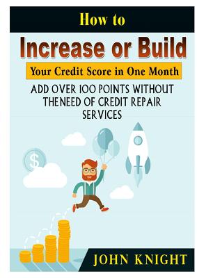 How to Increase or Build Your Credit Score in One Month: Add Over 100 Points Without The Need of Credit Repair Services - John Knight