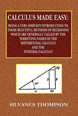 Calculus Made Easy - Being a Very-Simplest Introduction to Those Beautiful Methods of Reckoning Which Are Generally Called by the TERRIFYING NAMES of - Silvanus Phillips Thompson