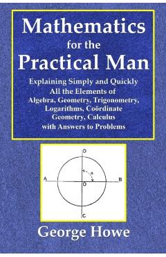 Mathematics for the Practical Man - Explaining Simply and Quickly All the Elements of Algebra, Geometry, Trigonometry, Logarithms, Coordinate Ge - George Howe
