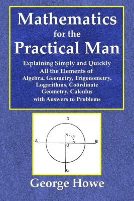Mathematics for the Practical Man - Explaining Simply and Quickly All the Elements of Algebra, Geometry, Trigonometry, Logarithms, Coördinate Ge - George Howe