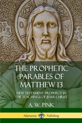 The Prophetic Parables of Matthew 13: New Testament Prophecy in the Teachings of Jesus Christ - A. W. Pink