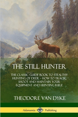 The Still Hunter: The Classic Guide Book to Stealthy Hunting of Deer; How to Track, Shoot and Maintain Your Equipment and Hunting Rifle - Theodore Van Dyke
