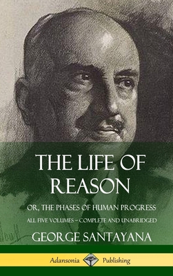 The Life of Reason: or, The Phases of Human Progress - All Five Volumes, Complete and Unabridged (Hardcover) - George Santayana