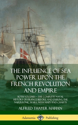 The Influence of Sea Power Upon the French Revolution and Empire: Both Volumes, the Complete Naval History of France before and during the Napoleonic - Alfred Thayer Mahan