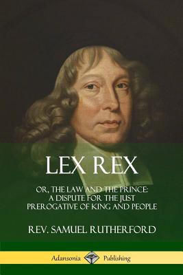 Lex Rex: Or, The Law and The Prince: A Dispute for The Just Prerogative of King and People - Samuel Rutherford