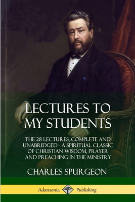 Lectures to My Students: The 28 Lectures, Complete and Unabridged, A Spiritual Classic of Christian Wisdom, Prayer and Preaching in the Ministr - Charles Spurgeon