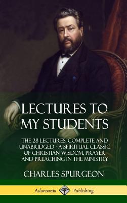 Lectures to My Students: The 28 Lectures, Complete and Unabridged, A Spiritual Classic of Christian Wisdom, Prayer and Preaching in the Ministr - Charles Spurgeon