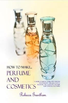 How to Make Perfumes and Cosmetics: A Guide to Making Your Own Perfume and Make up - Organic Scents, Aromatic Oils, Fragrant Balsams, Skin Powders and - Rebecca Grantham