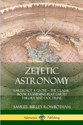 Zetetic Astronomy: Earth Not a Globe - The Classic Book Examining Flat Earth Theory and Doctrine - Samuel Birley Rowbotham