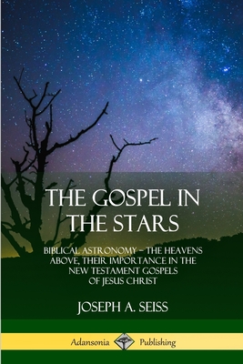 The Gospel in the Stars: Biblical Astronomy; The Heavens Above, Their Importance in the New Testament Gospels of Jesus Christ - Joseph A. Seiss