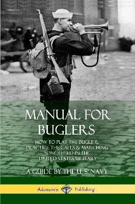 Manual for Buglers: How to Play the Bugle and Practice the Calls and Marching Songs Used in the United States Military - U. S. Navy